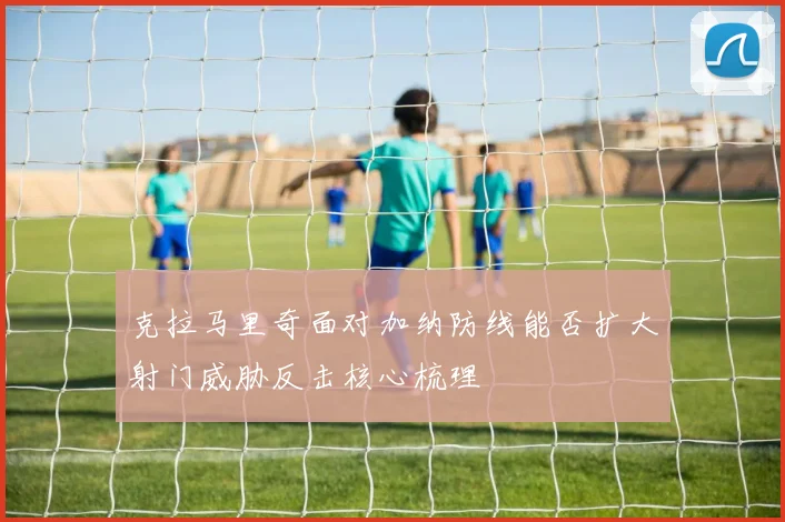 克拉马里奇面对加纳防线能否扩大射门威胁反击核心梳理