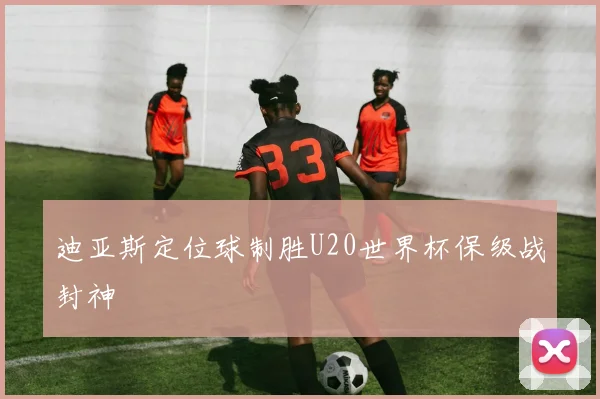 迪亚斯定位球制胜U20世界杯保级战封神