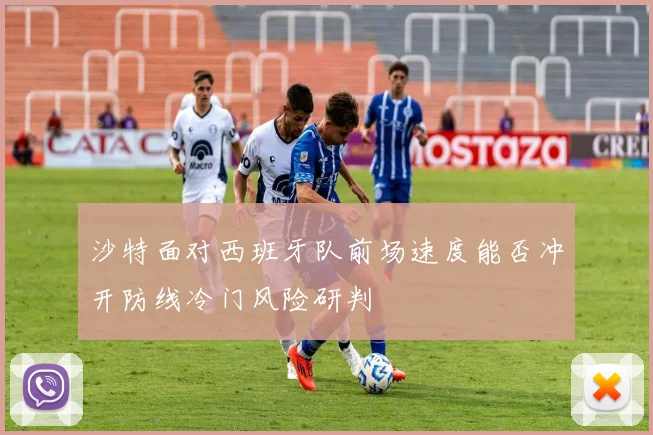 沙特面对西班牙队前场速度能否冲开防线冷门风险研判