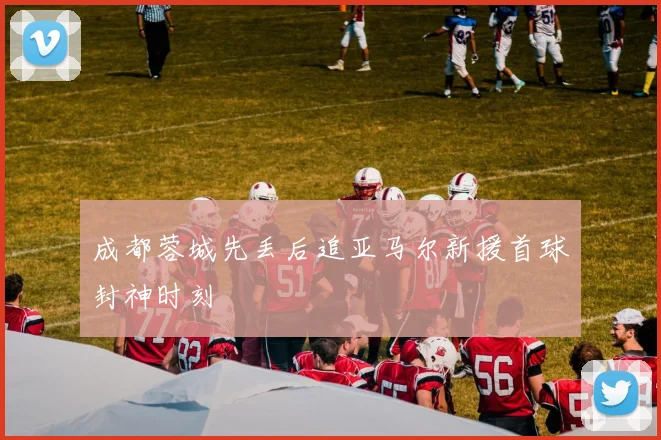 成都蓉城先丢后追亚马尔新援首球封神时刻
