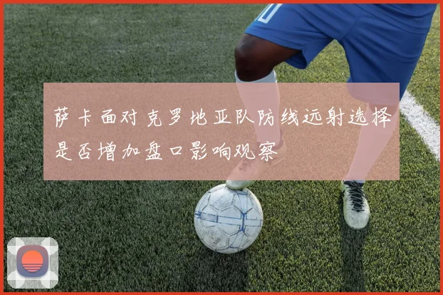 萨卡面对克罗地亚队防线远射选择是否增加盘口影响观察