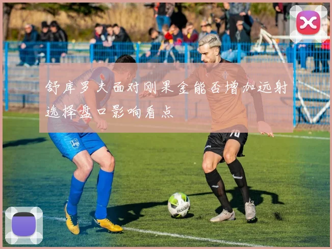舒库罗夫面对刚果金能否增加远射选择盘口影响看点