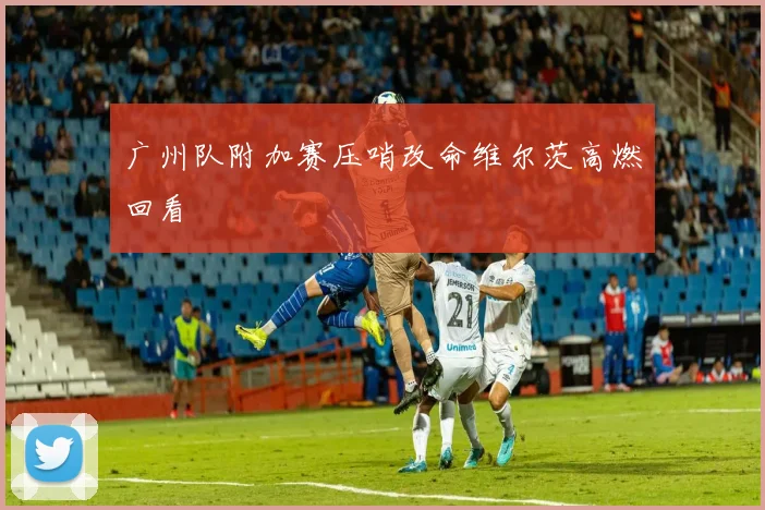 广州队附加赛压哨改命维尔茨高燃回看