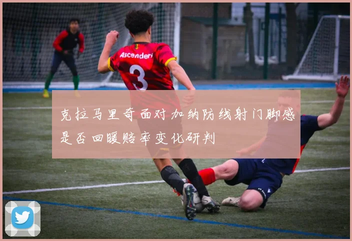 克拉马里奇面对加纳防线射门脚感是否回暖赔率变化研判