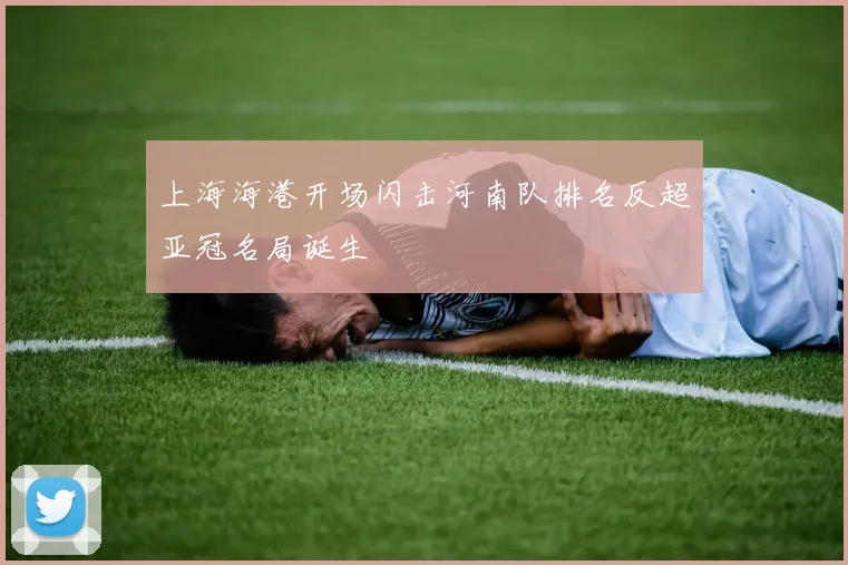 上海海港开场闪击河南队排名反超亚冠名局诞生