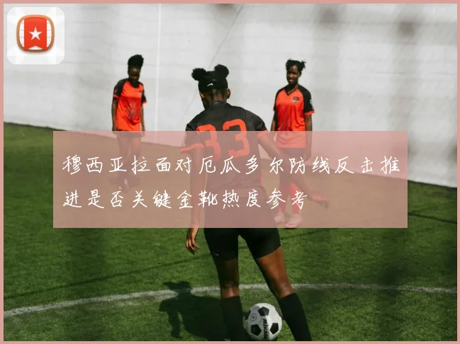 穆西亚拉面对厄瓜多尔防线反击推进是否关键金靴热度参考