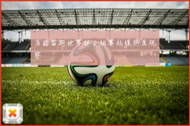 马赫雷斯世界杯小组赛社媒热度观察