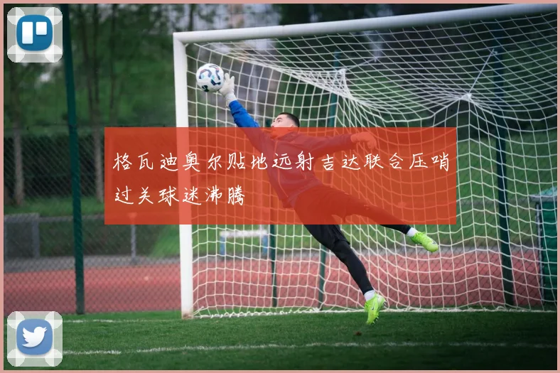 格瓦迪奥尔贴地远射吉达联合压哨过关球迷沸腾