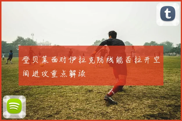 登贝莱面对伊拉克防线能否拉开空间进攻重点解读