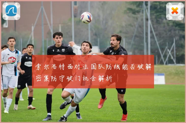 索尔洛特面对法国队防线能否破解密集防守破门机会解析