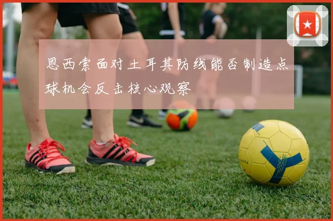 恩西索面对土耳其防线能否制造点球机会反击核心观察