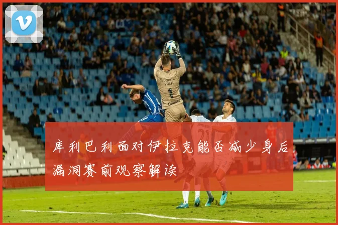 库利巴利面对伊拉克能否减少身后漏洞赛前观察解读