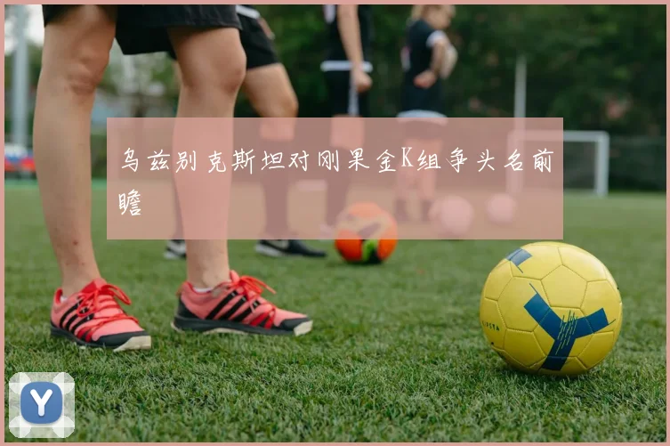 乌兹别克斯坦对刚果金K组争头名前瞻
