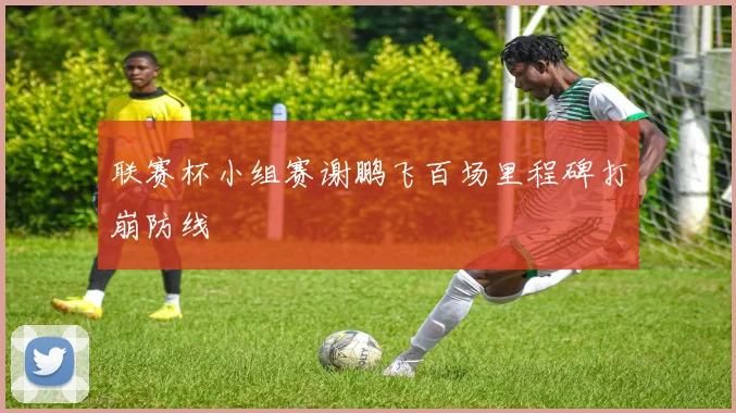 联赛杯小组赛谢鹏飞百场里程碑打崩防线
