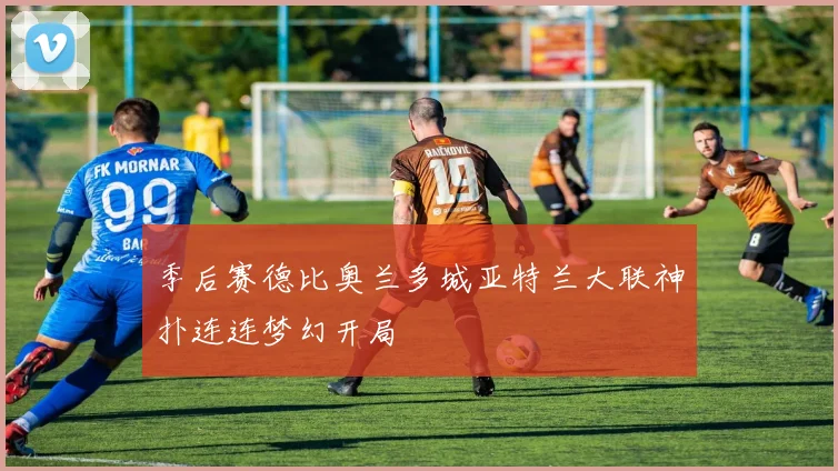 季后赛德比奥兰多城亚特兰大联神扑连连梦幻开局