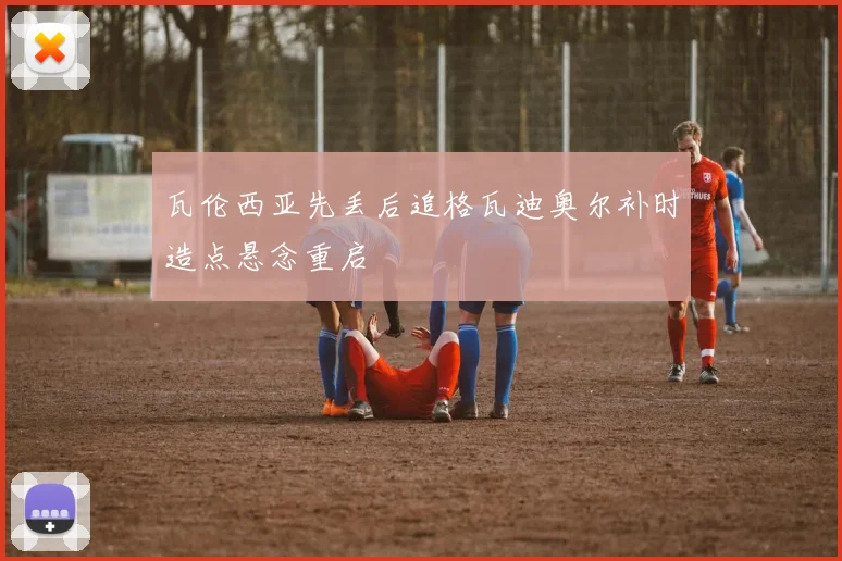 瓦伦西亚先丢后追格瓦迪奥尔补时造点悬念重启